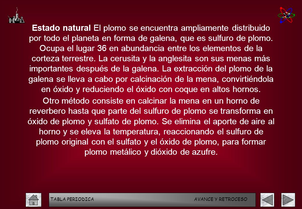Estado natural El plomo se encuentra ampliamente distribuido por todo el planeta en forma de galena, que es sulfuro de plomo. Ocupa el lugar 36 en abundancia entre los elementos de la corteza terrestre. La cerusita y la anglesita son sus menas más importantes después de la galena. La extracción del plomo de la galena se lleva a cabo por calcinación de la mena, convirtiéndola en óxido y reduciendo el óxido con coque en altos hornos.