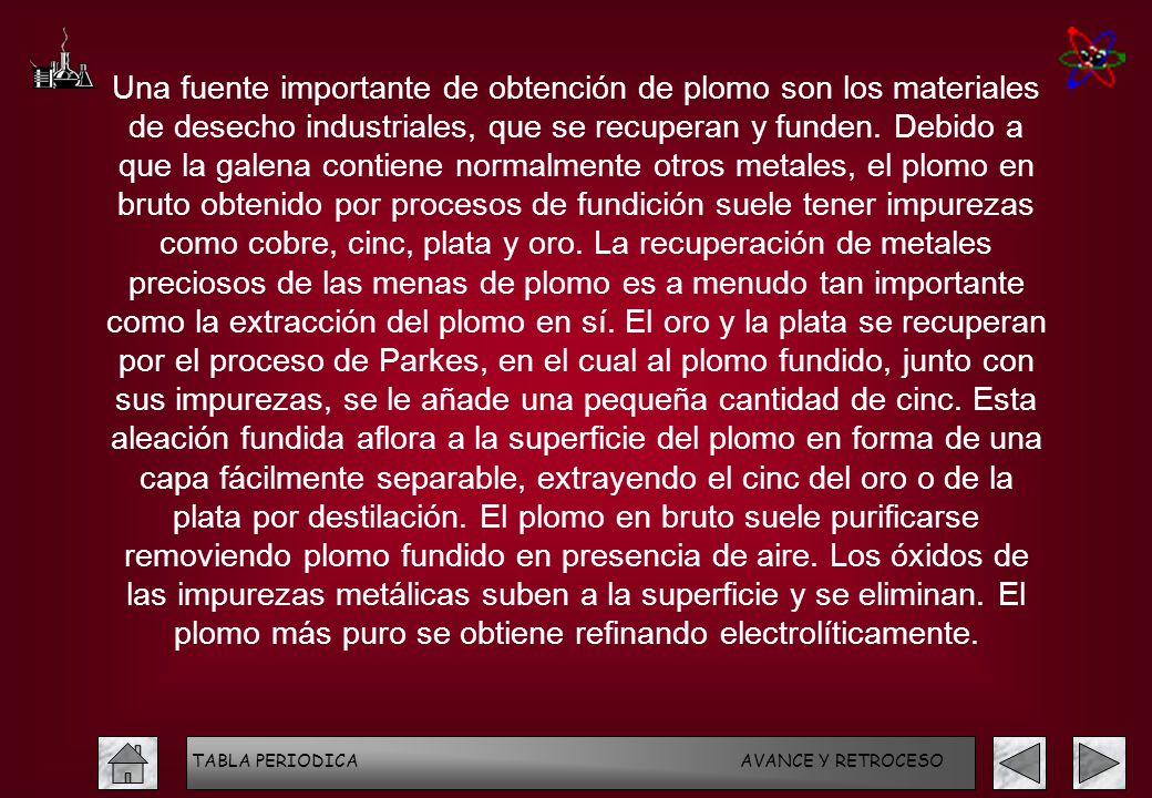 Una fuente importante de obtención de plomo son los materiales de desecho industriales, que se recuperan y funden. Debido a que la galena contiene normalmente otros metales, el plomo en bruto obtenido por procesos de fundición suele tener impurezas como cobre, cinc, plata y oro. La recuperación de metales preciosos de las menas de plomo es a menudo tan importante como la extracción del plomo en sí. El oro y la plata se recuperan por el proceso de Parkes, en el cual al plomo fundido, junto con sus impurezas, se le añade una pequeña cantidad de cinc. Esta aleación fundida aflora a la superficie del plomo en forma de una capa fácilmente separable, extrayendo el cinc del oro o de la plata por destilación. El plomo en bruto suele purificarse removiendo plomo fundido en presencia de aire. Los óxidos de las impurezas metálicas suben a la superficie y se eliminan. El plomo más puro se obtiene refinando electrolíticamente.