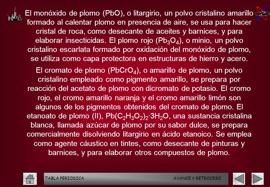 El monóxido de plomo (PbO), o litargirio, un polvo cristalino amarillo formado al calentar plomo en presencia de aire, se usa para hacer cristal de roca, como desecante de aceites y barnices, y para elaborar insecticidas. El plomo rojo (Pb3O4), o minio, un polvo cristalino escarlata formado por oxidación del monóxido de plomo, se utiliza como capa protectora en estructuras de hierro y acero.