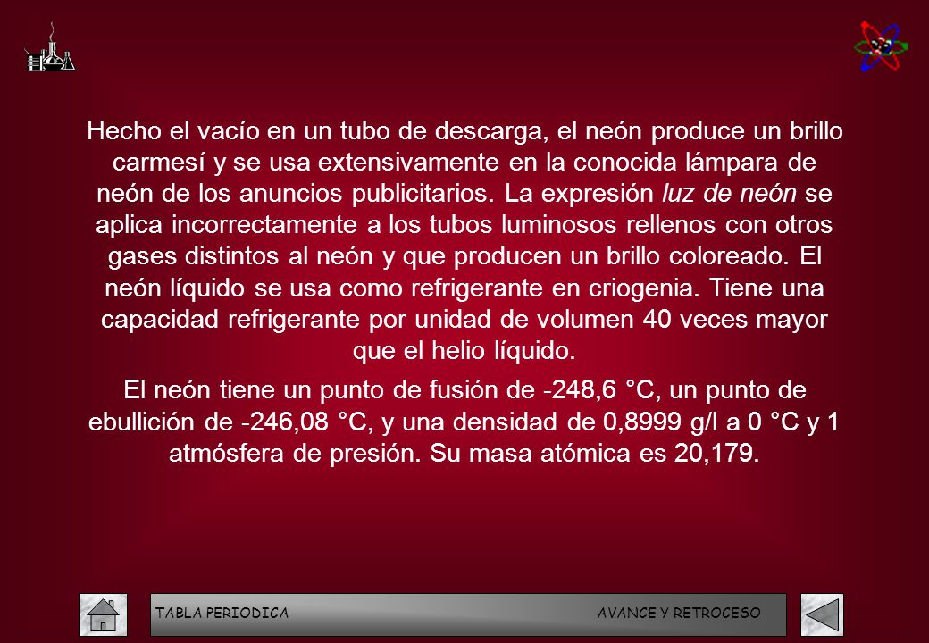 Hecho el vacío en un tubo de descarga, el neón produce un brillo carmesí y se usa extensivamente en la conocida lámpara de neón de los anuncios publicitarios. La expresión luz de neón se aplica incorrectamente a los tubos luminosos rellenos con otros gases distintos al neón y que producen un brillo coloreado. El neón líquido se usa como refrigerante en criogenia. Tiene una capacidad refrigerante por unidad de volumen 40 veces mayor que el helio líquido.