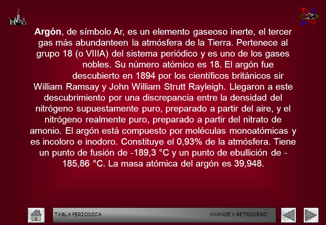 Argón, de símbolo Ar, es un elemento gaseoso inerte, el tercer gas más abundanteen la atmósfera de la Tierra. Pertenece al grupo 18 (o VIIIA) del sistema periódico y es uno de los gases nobles. Su número atómico es 18. El argón fue descubierto en 1894 por los científicos británicos sir William Ramsay y John William Strutt Rayleigh. Llegaron a este descubrimiento por una discrepancia entre la densidad del nitrógeno supuestamente puro, preparado a partir del aire, y el nitrógeno realmente puro, preparado a partir del nitrato de amonio. El argón está compuesto por moléculas monoatómicas y es incoloro e inodoro. Constituye el 0,93% de la atmósfera. Tiene un punto de fusión de -189,3 °C y un punto de ebullición de - 185,86 °C. La masa atómica del argón es 39,948.