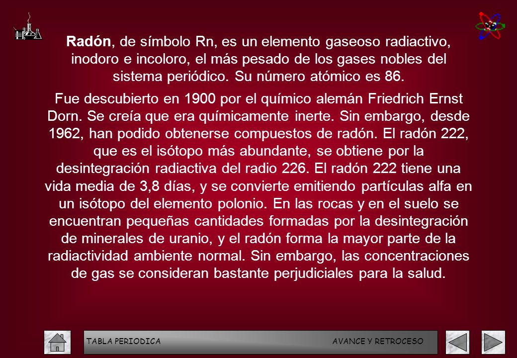 Radón, de símbolo Rn, es un elemento gaseoso radiactivo, inodoro e incoloro, el más pesado de los gases nobles del sistema periódico. Su número atómico es 86.