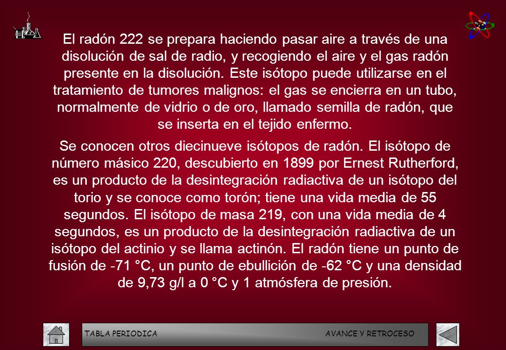 El radón 222 se prepara haciendo pasar aire a través de una disolución de sal de radio, y recogiendo el aire y el gas radón presente en la disolución. Este isótopo puede utilizarse en el tratamiento de tumores malignos: el gas se encierra en un tubo, normalmente de vidrio o de oro, llamado semilla de radón, que se inserta en el tejido enfermo.