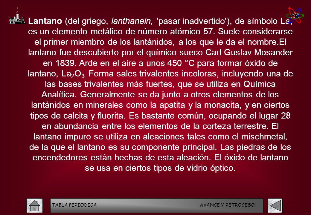 Lantano (del griego, lanthanein, pasar inadvertido ), de símbolo La, es un elemento metálico de número atómico 57. Suele considerarse el primer miembro de los lantánidos, a los que le da el nombre.El lantano fue descubierto por el químico sueco Carl Gustav Mosander en Arde en el aire a unos 450 °C para formar óxido de lantano, La2O3. Forma sales trivalentes incoloras, incluyendo una de las bases trivalentes más fuertes, que se utiliza en Química Analítica. Generalmente se da junto a otros elementos de los lantánidos en minerales como la apatita y la monacita, y en ciertos tipos de calcita y fluorita. Es bastante común, ocupando el lugar 28 en abundancia entre los elementos de la corteza terrestre. El lantano impuro se utiliza en aleaciones tales como el mischmetal, de la que el lantano es su componente principal. Las piedras de los encendedores están hechas de esta aleación. El óxido de lantano se usa en ciertos tipos de vidrio óptico.