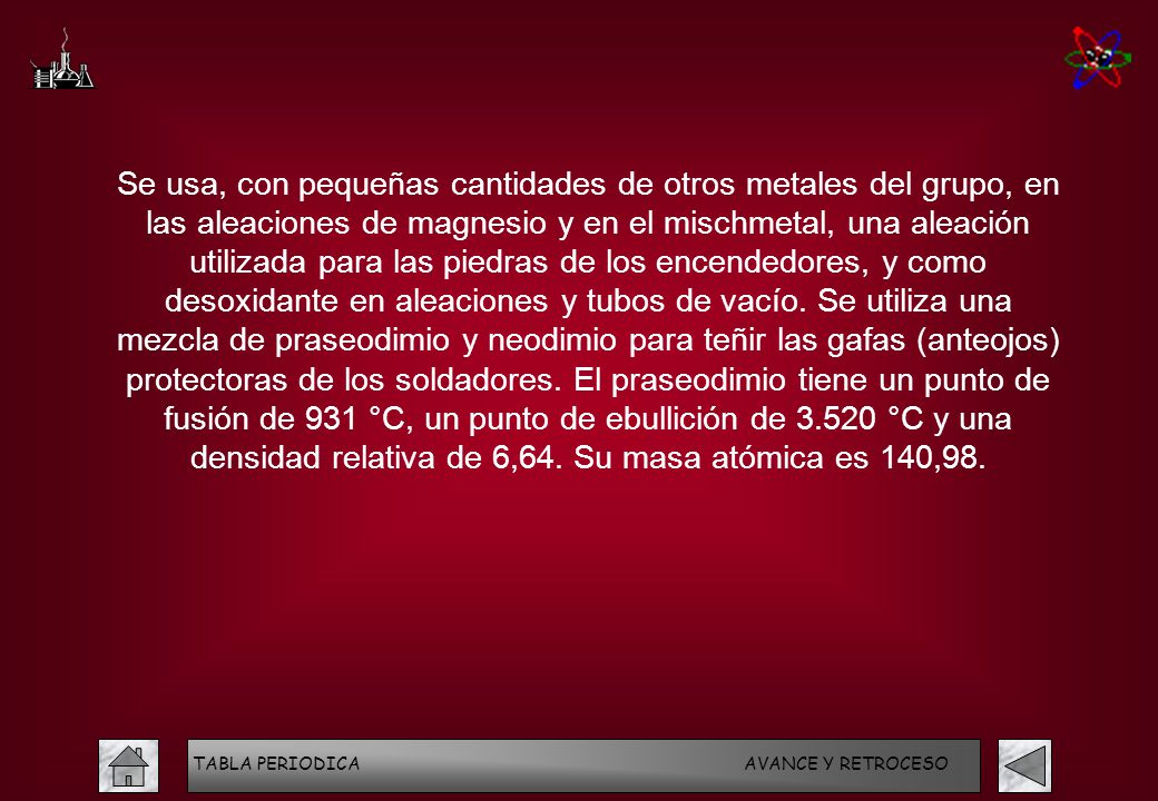Se usa, con pequeñas cantidades de otros metales del grupo, en las aleaciones de magnesio y en el mischmetal, una aleación utilizada para las piedras de los encendedores, y como desoxidante en aleaciones y tubos de vacío. Se utiliza una mezcla de praseodimio y neodimio para teñir las gafas (anteojos) protectoras de los soldadores. El praseodimio tiene un punto de fusión de 931 °C, un punto de ebullición de °C y una densidad relativa de 6,64. Su masa atómica es 140,98.