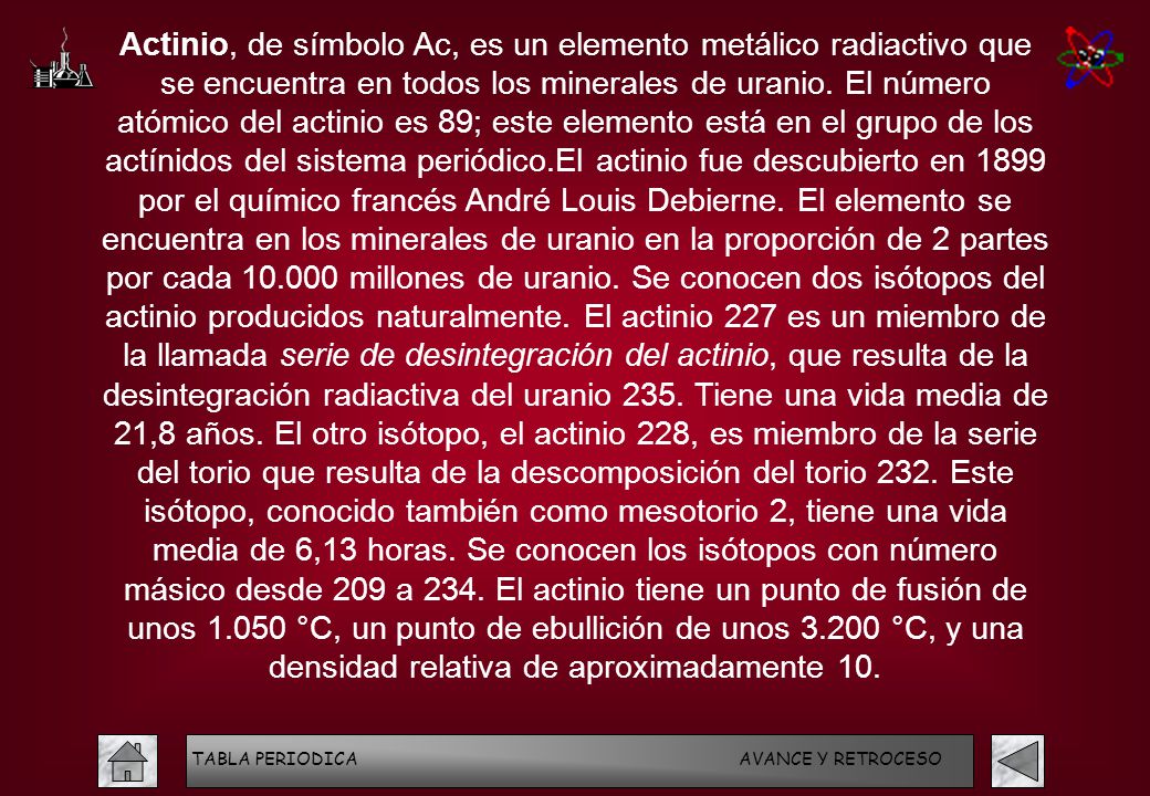Actinio, de símbolo Ac, es un elemento metálico radiactivo que se encuentra en todos los minerales de uranio. El número atómico del actinio es 89; este elemento está en el grupo de los actínidos del sistema periódico.El actinio fue descubierto en 1899 por el químico francés André Louis Debierne. El elemento se encuentra en los minerales de uranio en la proporción de 2 partes por cada millones de uranio. Se conocen dos isótopos del actinio producidos naturalmente. El actinio 227 es un miembro de la llamada serie de desintegración del actinio, que resulta de la desintegración radiactiva del uranio 235. Tiene una vida media de 21,8 años. El otro isótopo, el actinio 228, es miembro de la serie del torio que resulta de la descomposición del torio 232. Este isótopo, conocido también como mesotorio 2, tiene una vida media de 6,13 horas. Se conocen los isótopos con número másico desde 209 a 234. El actinio tiene un punto de fusión de unos °C, un punto de ebullición de unos °C, y una densidad relativa de aproximadamente 10.