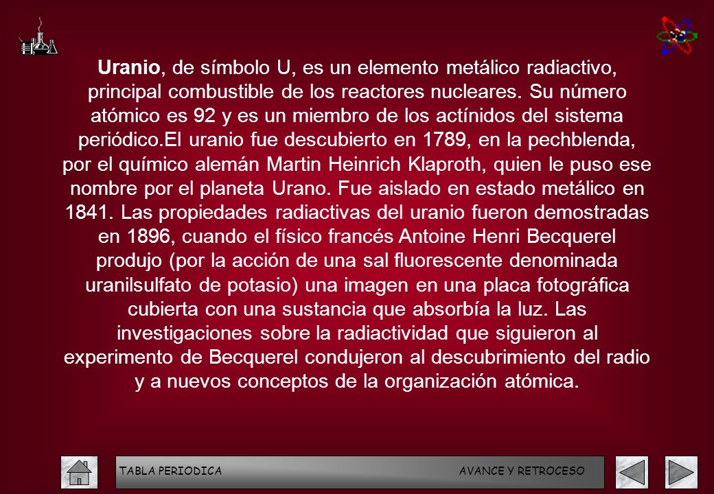 Uranio, de símbolo U, es un elemento metálico radiactivo, principal combustible de los reactores nucleares. Su número atómico es 92 y es un miembro de los actínidos del sistema periódico.El uranio fue descubierto en 1789, en la pechblenda, por el químico alemán Martin Heinrich Klaproth, quien le puso ese nombre por el planeta Urano. Fue aislado en estado metálico en Las propiedades radiactivas del uranio fueron demostradas en 1896, cuando el físico francés Antoine Henri Becquerel produjo (por la acción de una sal fluorescente denominada uranilsulfato de potasio) una imagen en una placa fotográfica cubierta con una sustancia que absorbía la luz. Las investigaciones sobre la radiactividad que siguieron al experimento de Becquerel condujeron al descubrimiento del radio y a nuevos conceptos de la organización atómica.