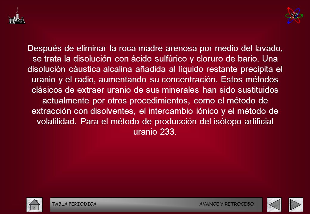Después de eliminar la roca madre arenosa por medio del lavado, se trata la disolución con ácido sulfúrico y cloruro de bario. Una disolución cáustica alcalina añadida al líquido restante precipita el uranio y el radio, aumentando su concentración. Estos métodos clásicos de extraer uranio de sus minerales han sido sustituidos actualmente por otros procedimientos, como el método de extracción con disolventes, el intercambio iónico y el método de volatilidad. Para el método de producción del isótopo artificial uranio 233.