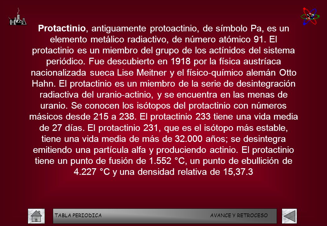 Protactinio, antiguamente protoactinio, de símbolo Pa, es un elemento metálico radiactivo, de número atómico 91. El protactinio es un miembro del grupo de los actínidos del sistema periódico. Fue descubierto en 1918 por la física austríaca nacionalizada sueca Lise Meitner y el físico-químico alemán Otto Hahn. El protactinio es un miembro de la serie de desintegración radiactiva del uranio-actinio, y se encuentra en las menas de uranio. Se conocen los isótopos del protactinio con números másicos desde 215 a 238. El protactinio 233 tiene una vida media de 27 días. El protactinio 231, que es el isótopo más estable, tiene una vida media de más de años; se desintegra emitiendo una partícula alfa y produciendo actinio. El protactinio tiene un punto de fusión de °C, un punto de ebullición de °C y una densidad relativa de 15,37.3