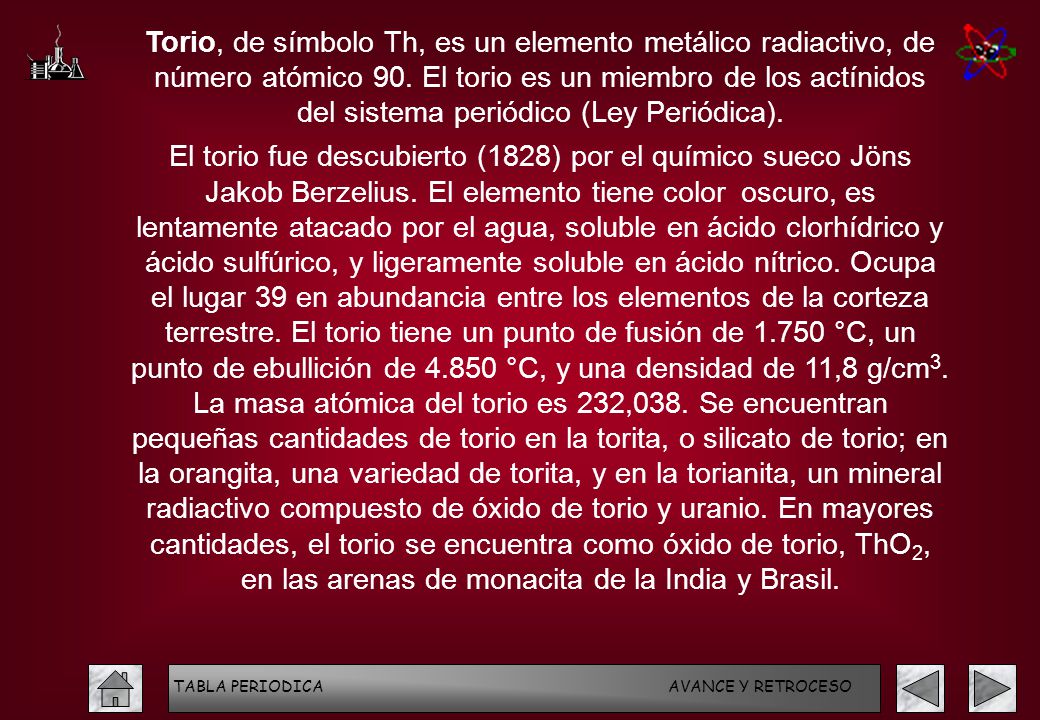 Torio, de símbolo Th, es un elemento metálico radiactivo, de número atómico 90. El torio es un miembro de los actínidos del sistema periódico (Ley Periódica).