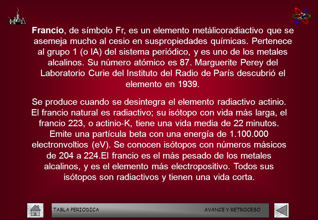Francio, de símbolo Fr, es un elemento metálicoradiactivo que se asemeja mucho al cesio en suspropiedades químicas. Pertenece al grupo 1 (o IA) del sistema periódico, y es uno de los metales alcalinos. Su número atómico es 87. Marguerite Perey del Laboratorio Curie del Instituto del Radio de París descubrió el elemento en 1939.