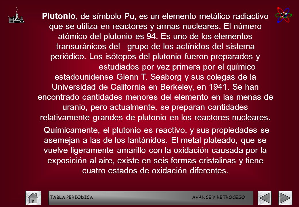 Plutonio, de símbolo Pu, es un elemento metálico radiactivo que se utiliza en reactores y armas nucleares. El número atómico del plutonio es 94. Es uno de los elementos transuránicos del grupo de los actínidos del sistema periódico. Los isótopos del plutonio fueron preparados y estudiados por vez primera por el químico estadounidense Glenn T. Seaborg y sus colegas de la Universidad de California en Berkeley, en Se han encontrado cantidades menores del elemento en las menas de uranio, pero actualmente, se preparan cantidades relativamente grandes de plutonio en los reactores nucleares.