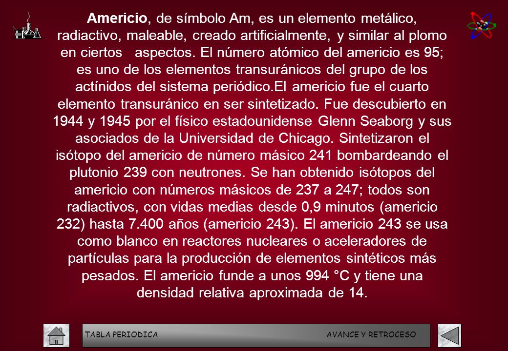 Americio, de símbolo Am, es un elemento metálico, radiactivo, maleable, creado artificialmente, y similar al plomo en ciertos aspectos. El número atómico del americio es 95; es uno de los elementos transuránicos del grupo de los actínidos del sistema periódico.El americio fue el cuarto elemento transuránico en ser sintetizado. Fue descubierto en 1944 y 1945 por el físico estadounidense Glenn Seaborg y sus asociados de la Universidad de Chicago. Sintetizaron el isótopo del americio de número másico 241 bombardeando el plutonio 239 con neutrones. Se han obtenido isótopos del americio con números másicos de 237 a 247; todos son radiactivos, con vidas medias desde 0,9 minutos (americio 232) hasta años (americio 243). El americio 243 se usa como blanco en reactores nucleares o aceleradores de partículas para la producción de elementos sintéticos más pesados. El americio funde a unos 994 °C y tiene una densidad relativa aproximada de 14.