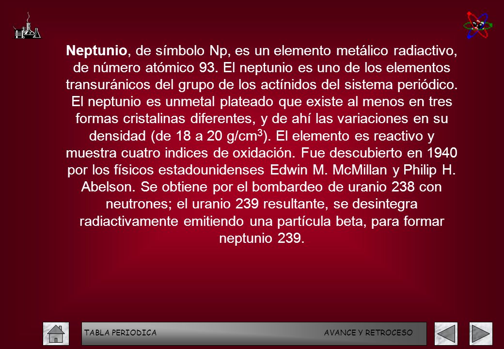 Neptunio, de símbolo Np, es un elemento metálico radiactivo, de número atómico 93. El neptunio es uno de los elementos transuránicos del grupo de los actínidos del sistema periódico. El neptunio es unmetal plateado que existe al menos en tres formas cristalinas diferentes, y de ahí las variaciones en su densidad (de 18 a 20 g/cm3). El elemento es reactivo y muestra cuatro indices de oxidación. Fue descubierto en 1940 por los físicos estadounidenses Edwin M. McMillan y Philip H. Abelson. Se obtiene por el bombardeo de uranio 238 con neutrones; el uranio 239 resultante, se desintegra radiactivamente emitiendo una partícula beta, para formar neptunio 239.
