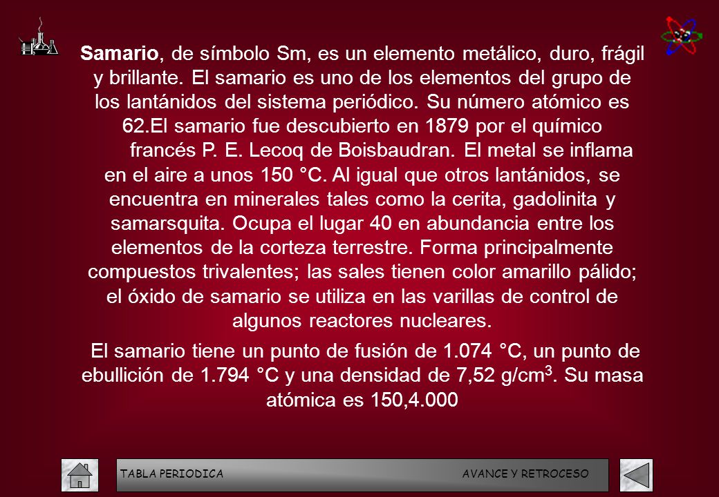 Samario, de símbolo Sm, es un elemento metálico, duro, frágil y brillante. El samario es uno de los elementos del grupo de los lantánidos del sistema periódico. Su número atómico es 62.El samario fue descubierto en 1879 por el químico francés P. E. Lecoq de Boisbaudran. El metal se inflama en el aire a unos 150 °C. Al igual que otros lantánidos, se encuentra en minerales tales como la cerita, gadolinita y samarsquita. Ocupa el lugar 40 en abundancia entre los elementos de la corteza terrestre. Forma principalmente compuestos trivalentes; las sales tienen color amarillo pálido; el óxido de samario se utiliza en las varillas de control de algunos reactores nucleares.