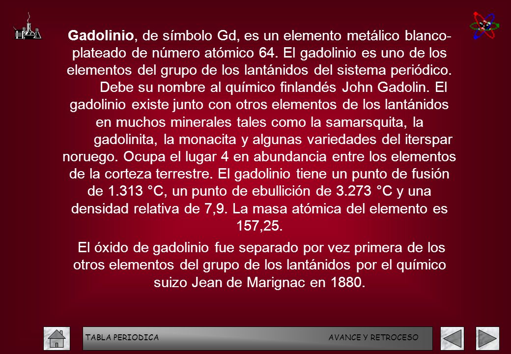 Gadolinio, de símbolo Gd, es un elemento metálico blanco- plateado de número atómico 64. El gadolinio es uno de los elementos del grupo de los lantánidos del sistema periódico. Debe su nombre al químico finlandés John Gadolin. El gadolinio existe junto con otros elementos de los lantánidos en muchos minerales tales como la samarsquita, la gadolinita, la monacita y algunas variedades del iterspar noruego. Ocupa el lugar 4 en abundancia entre los elementos de la corteza terrestre. El gadolinio tiene un punto de fusión de °C, un punto de ebullición de °C y una densidad relativa de 7,9. La masa atómica del elemento es 157,25.