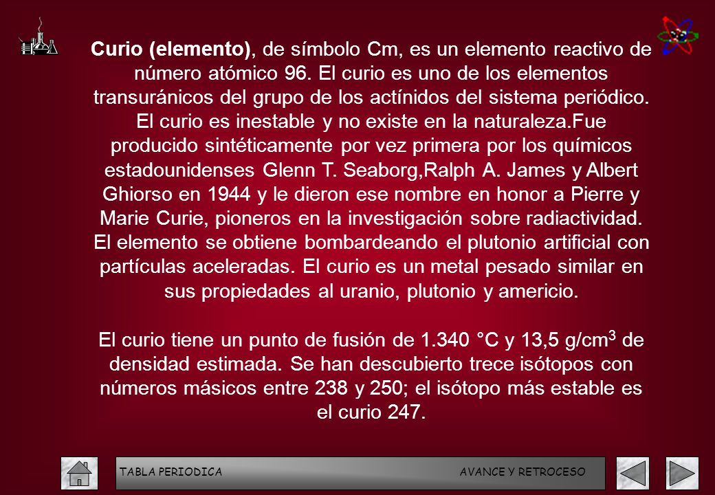 Curio (elemento), de símbolo Cm, es un elemento reactivo de número atómico 96. El curio es uno de los elementos transuránicos del grupo de los actínidos del sistema periódico. El curio es inestable y no existe en la naturaleza.Fue producido sintéticamente por vez primera por los químicos estadounidenses Glenn T. Seaborg,Ralph A. James y Albert Ghiorso en 1944 y le dieron ese nombre en honor a Pierre y Marie Curie, pioneros en la investigación sobre radiactividad. El elemento se obtiene bombardeando el plutonio artificial con partículas aceleradas. El curio es un metal pesado similar en sus propiedades al uranio, plutonio y americio.