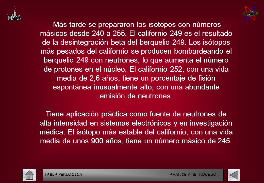 Más tarde se prepararon los isótopos con números másicos desde 240 a 255. El californio 249 es el resultado de la desintegración beta del berquelio 249. Los isótopos más pesados del californio se producen bombardeando el berquelio 249 con neutrones, lo que aumenta el número de protones en el núcleo. El californio 252, con una vida media de 2,6 años, tiene un porcentaje de fisión espontánea inusualmente alto, con una abundante emisión de neutrones.