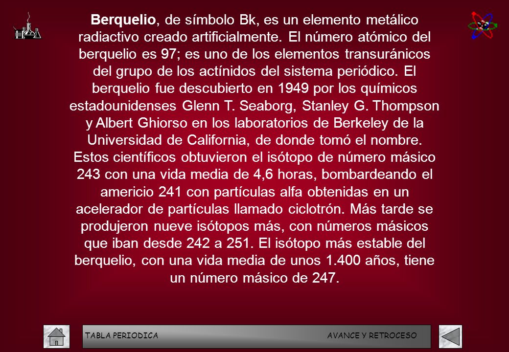 Berquelio, de símbolo Bk, es un elemento metálico radiactivo creado artificialmente. El número atómico del berquelio es 97; es uno de los elementos transuránicos del grupo de los actínidos del sistema periódico. El berquelio fue descubierto en 1949 por los químicos estadounidenses Glenn T. Seaborg, Stanley G. Thompson y Albert Ghiorso en los laboratorios de Berkeley de la Universidad de California, de donde tomó el nombre. Estos científicos obtuvieron el isótopo de número másico 243 con una vida media de 4,6 horas, bombardeando el americio 241 con partículas alfa obtenidas en un acelerador de partículas llamado ciclotrón. Más tarde se produjeron nueve isótopos más, con números másicos que iban desde 242 a 251. El isótopo más estable del berquelio, con una vida media de unos años, tiene un número másico de 247.