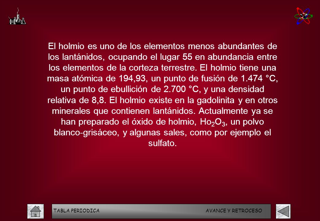 El holmio es uno de los elementos menos abundantes de los lantánidos, ocupando el lugar 55 en abundancia entre los elementos de la corteza terrestre. El holmio tiene una masa atómica de 194,93, un punto de fusión de °C, un punto de ebullición de °C, y una densidad relativa de 8,8. El holmio existe en la gadolinita y en otros minerales que contienen lantánidos. Actualmente ya se han preparado el óxido de holmio, Ho2O3, un polvo blanco-grisáceo, y algunas sales, como por ejemplo el sulfato.