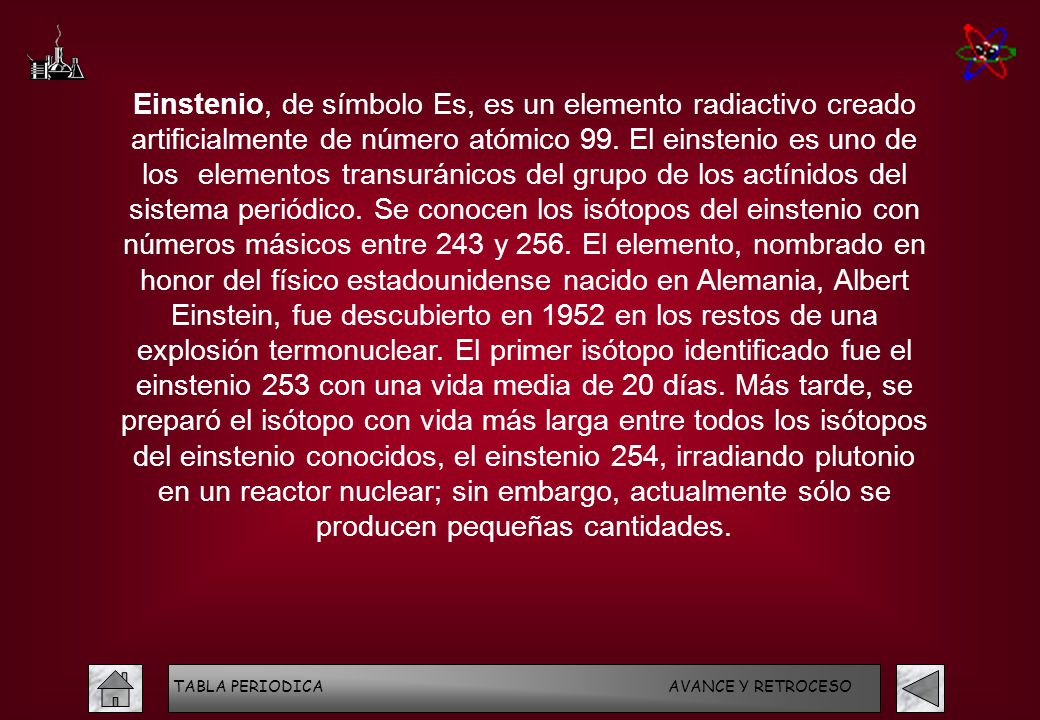 Einstenio, de símbolo Es, es un elemento radiactivo creado artificialmente de número atómico 99. El einstenio es uno de los elementos transuránicos del grupo de los actínidos del sistema periódico. Se conocen los isótopos del einstenio con números másicos entre 243 y 256. El elemento, nombrado en honor del físico estadounidense nacido en Alemania, Albert Einstein, fue descubierto en 1952 en los restos de una explosión termonuclear. El primer isótopo identificado fue el einstenio 253 con una vida media de 20 días. Más tarde, se preparó el isótopo con vida más larga entre todos los isótopos del einstenio conocidos, el einstenio 254, irradiando plutonio en un reactor nuclear; sin embargo, actualmente sólo se producen pequeñas cantidades.