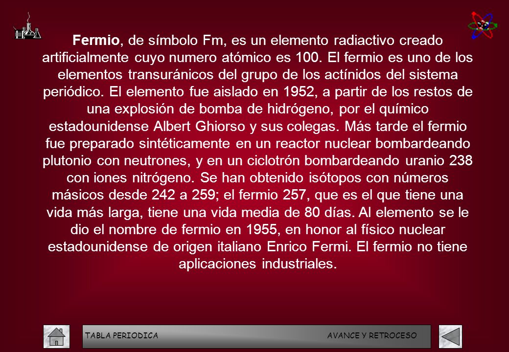 Fermio, de símbolo Fm, es un elemento radiactivo creado artificialmente cuyo numero atómico es 100. El fermio es uno de los elementos transuránicos del grupo de los actínidos del sistema periódico. El elemento fue aislado en 1952, a partir de los restos de una explosión de bomba de hidrógeno, por el químico estadounidense Albert Ghiorso y sus colegas. Más tarde el fermio fue preparado sintéticamente en un reactor nuclear bombardeando plutonio con neutrones, y en un ciclotrón bombardeando uranio 238 con iones nitrógeno. Se han obtenido isótopos con números másicos desde 242 a 259; el fermio 257, que es el que tiene una vida más larga, tiene una vida media de 80 días. Al elemento se le dio el nombre de fermio en 1955, en honor al físico nuclear estadounidense de origen italiano Enrico Fermi. El fermio no tiene aplicaciones industriales.