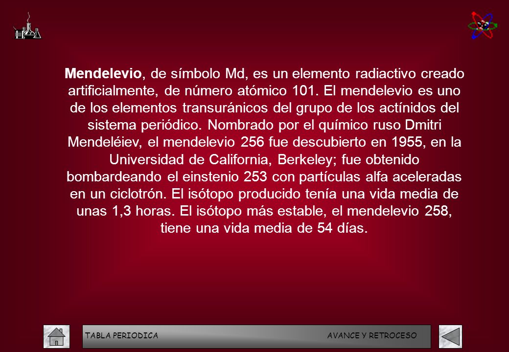 Mendelevio, de símbolo Md, es un elemento radiactivo creado artificialmente, de número atómico 101. El mendelevio es uno de los elementos transuránicos del grupo de los actínidos del sistema periódico. Nombrado por el químico ruso Dmitri Mendeléiev, el mendelevio 256 fue descubierto en 1955, en la Universidad de California, Berkeley; fue obtenido bombardeando el einstenio 253 con partículas alfa aceleradas en un ciclotrón. El isótopo producido tenía una vida media de unas 1,3 horas. El isótopo más estable, el mendelevio 258, tiene una vida media de 54 días.