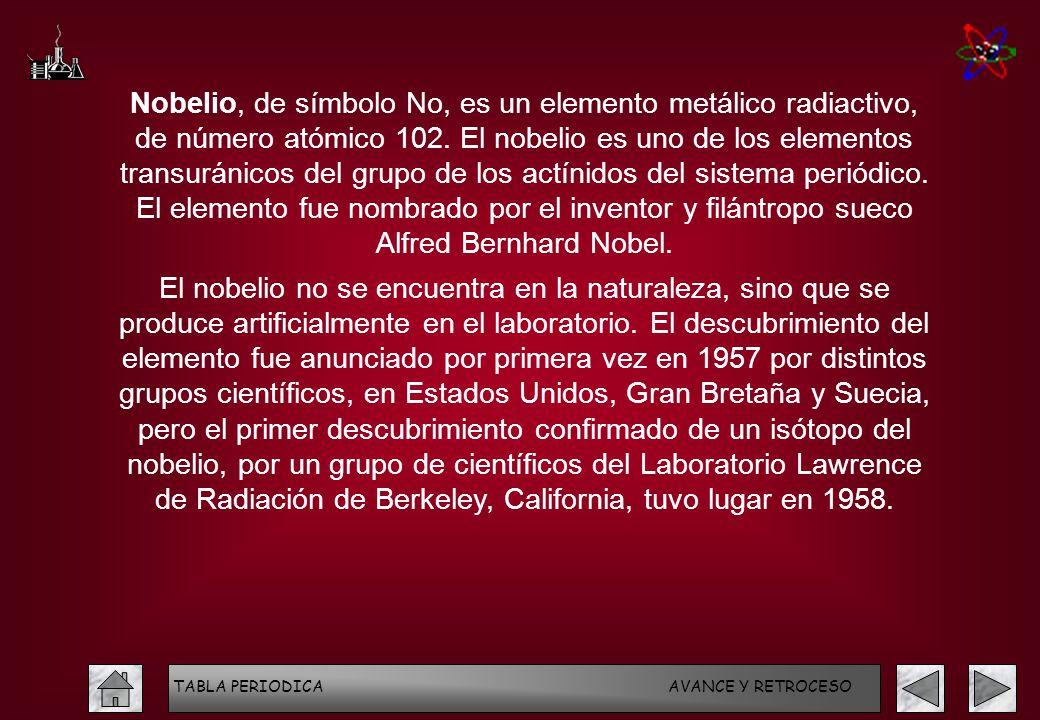 Nobelio, de símbolo No, es un elemento metálico radiactivo, de número atómico 102. El nobelio es uno de los elementos transuránicos del grupo de los actínidos del sistema periódico. El elemento fue nombrado por el inventor y filántropo sueco Alfred Bernhard Nobel.