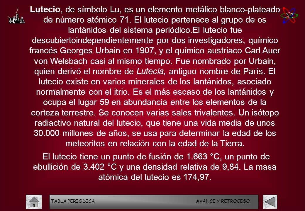 Lutecio, de símbolo Lu, es un elemento metálico blanco-plateado de número atómico 71. El lutecio pertenece al grupo de os lantánidos del sistema periódico.El lutecio fue descubiertoindependientemente por dos investigadores, químico francés Georges Urbain en 1907, y el químico austriaco Carl Auer von Welsbach casi al mismo tiempo. Fue nombrado por Urbain, quien derivó el nombre de Lutecia, antiguo nombre de París. El lutecio existe en varios minerales de los lantánidos, asociado normalmente con el itrio. Es el más escaso de los lantánidos y ocupa el lugar 59 en abundancia entre los elementos de la corteza terrestre. Se conocen varias sales trivalentes. Un isótopo radiactivo natural del lutecio, que tiene una vida media de unos millones de años, se usa para determinar la edad de los meteoritos en relación con la edad de la Tierra.