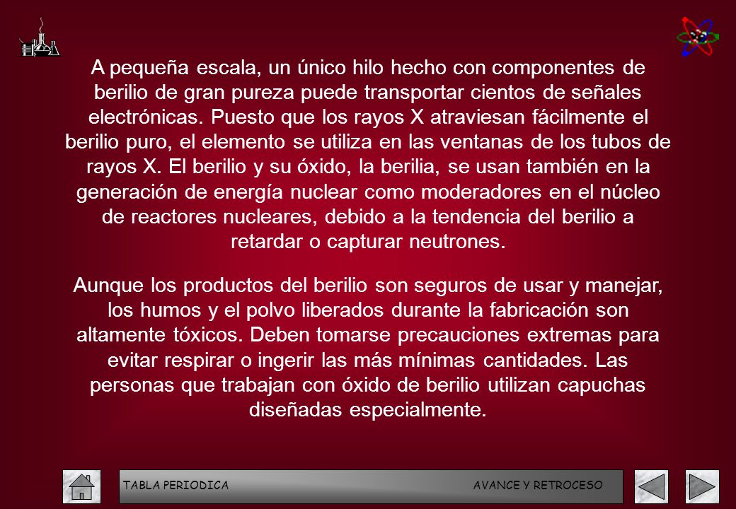 A pequeña escala, un único hilo hecho con componentes de berilio de gran pureza puede transportar cientos de señales electrónicas. Puesto que los rayos X atraviesan fácilmente el berilio puro, el elemento se utiliza en las ventanas de los tubos de rayos X. El berilio y su óxido, la berilia, se usan también en la generación de energía nuclear como moderadores en el núcleo de reactores nucleares, debido a la tendencia del berilio a retardar o capturar neutrones.