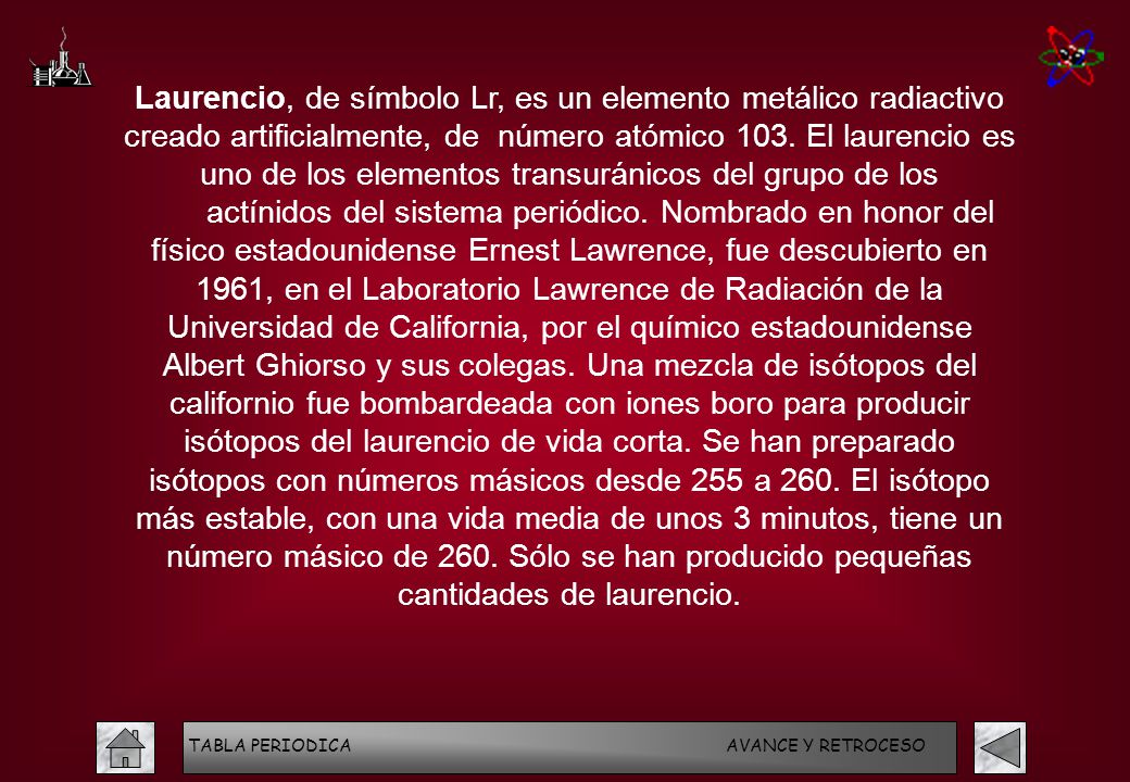 Laurencio, de símbolo Lr, es un elemento metálico radiactivo creado artificialmente, de número atómico 103. El laurencio es uno de los elementos transuránicos del grupo de los actínidos del sistema periódico. Nombrado en honor del físico estadounidense Ernest Lawrence, fue descubierto en 1961, en el Laboratorio Lawrence de Radiación de la Universidad de California, por el químico estadounidense Albert Ghiorso y sus colegas. Una mezcla de isótopos del californio fue bombardeada con iones boro para producir isótopos del laurencio de vida corta. Se han preparado isótopos con números másicos desde 255 a 260. El isótopo más estable, con una vida media de unos 3 minutos, tiene un número másico de 260. Sólo se han producido pequeñas cantidades de laurencio.