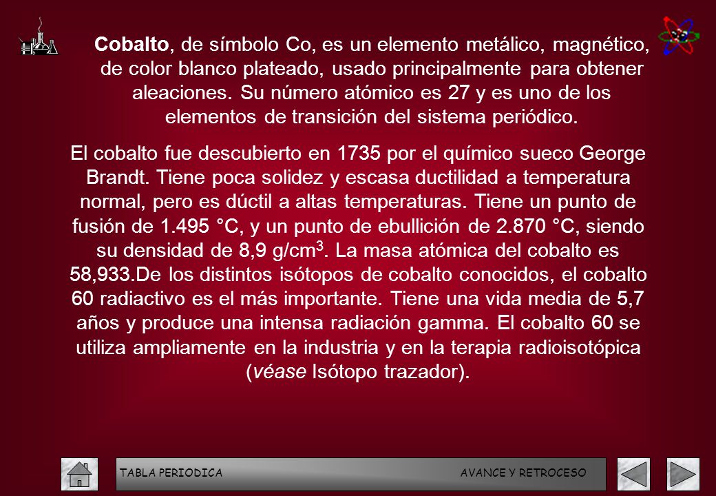 Cobalto, de símbolo Co, es un elemento metálico, magnético, de color blanco plateado, usado principalmente para obtener aleaciones. Su número atómico es 27 y es uno de los elementos de transición del sistema periódico.