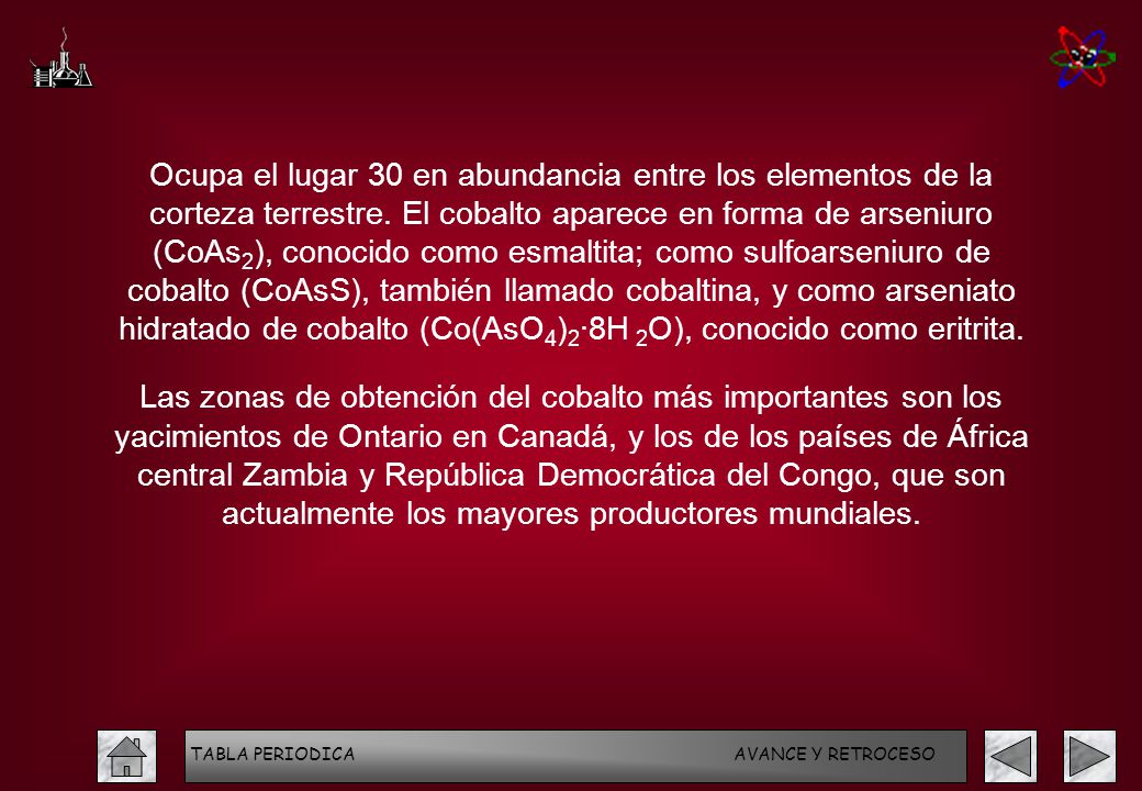Ocupa el lugar 30 en abundancia entre los elementos de la corteza terrestre. El cobalto aparece en forma de arseniuro (CoAs2), conocido como esmaltita; como sulfoarseniuro de cobalto (CoAsS), también llamado cobaltina, y como arseniato hidratado de cobalto (Co(AsO4)2·8H 2O), conocido como eritrita.