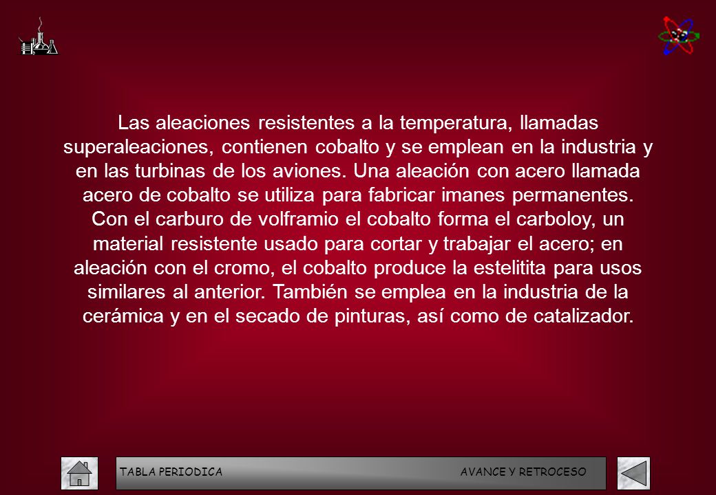 Las aleaciones resistentes a la temperatura, llamadas superaleaciones, contienen cobalto y se emplean en la industria y en las turbinas de los aviones. Una aleación con acero llamada acero de cobalto se utiliza para fabricar imanes permanentes. Con el carburo de volframio el cobalto forma el carboloy, un material resistente usado para cortar y trabajar el acero; en aleación con el cromo, el cobalto produce la estelitita para usos similares al anterior. También se emplea en la industria de la cerámica y en el secado de pinturas, así como de catalizador.