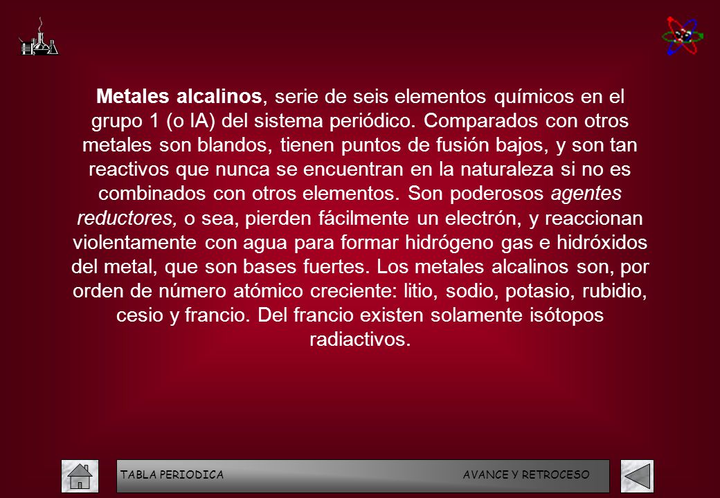 Metales alcalinos, serie de seis elementos químicos en el grupo 1 (o IA) del sistema periódico. Comparados con otros metales son blandos, tienen puntos de fusión bajos, y son tan reactivos que nunca se encuentran en la naturaleza si no es combinados con otros elementos. Son poderosos agentes reductores, o sea, pierden fácilmente un electrón, y reaccionan violentamente con agua para formar hidrógeno gas e hidróxidos del metal, que son bases fuertes. Los metales alcalinos son, por orden de número atómico creciente: litio, sodio, potasio, rubidio, cesio y francio. Del francio existen solamente isótopos radiactivos.