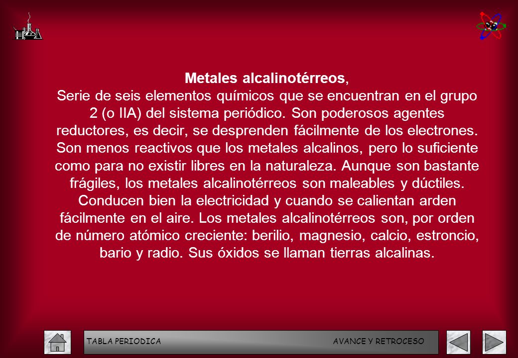 Metales alcalinotérreos, Serie de seis elementos químicos que se encuentran en el grupo 2 (o IIA) del sistema periódico. Son poderosos agentes reductores, es decir, se desprenden fácilmente de los electrones. Son menos reactivos que los metales alcalinos, pero lo suficiente como para no existir libres en la naturaleza. Aunque son bastante frágiles, los metales alcalinotérreos son maleables y dúctiles. Conducen bien la electricidad y cuando se calientan arden fácilmente en el aire. Los metales alcalinotérreos son, por orden de número atómico creciente: berilio, magnesio, calcio, estroncio, bario y radio. Sus óxidos se llaman tierras alcalinas.