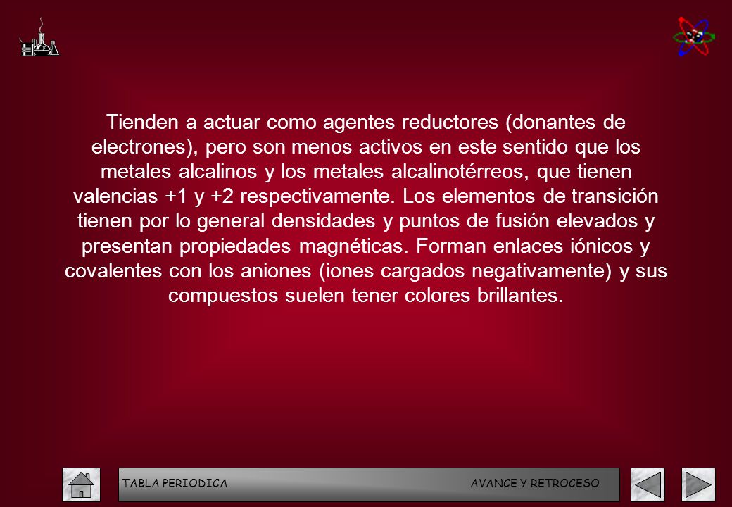 Tienden a actuar como agentes reductores (donantes de electrones), pero son menos activos en este sentido que los metales alcalinos y los metales alcalinotérreos, que tienen valencias +1 y +2 respectivamente. Los elementos de transición tienen por lo general densidades y puntos de fusión elevados y presentan propiedades magnéticas. Forman enlaces iónicos y covalentes con los aniones (iones cargados negativamente) y sus compuestos suelen tener colores brillantes.