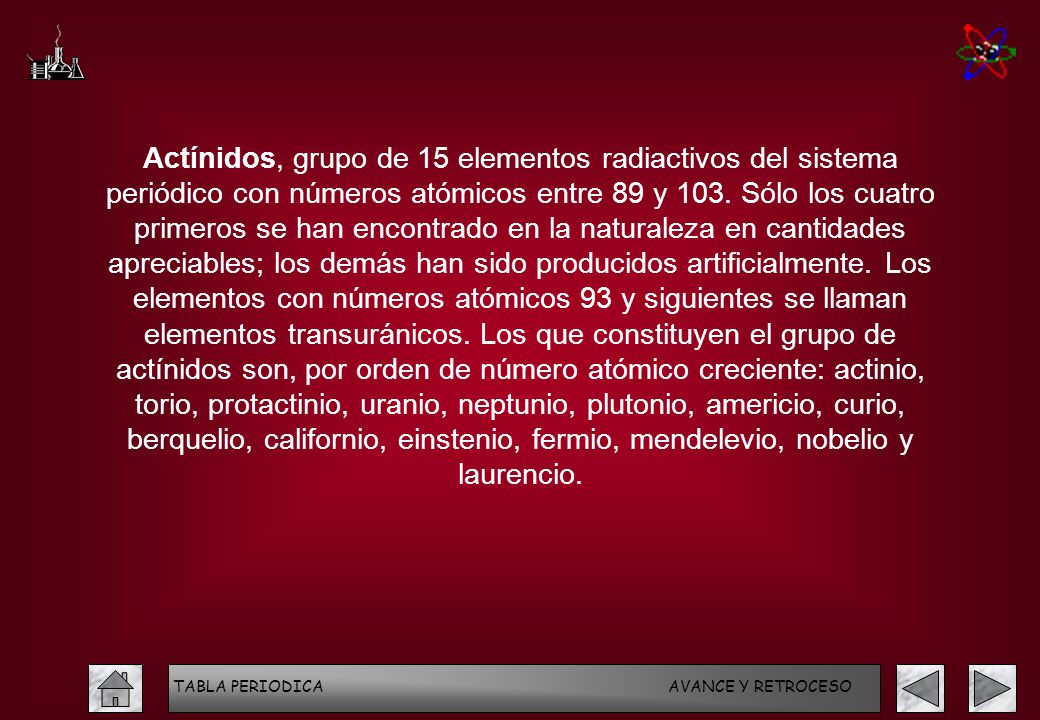 Actínidos, grupo de 15 elementos radiactivos del sistema periódico con números atómicos entre 89 y 103. Sólo los cuatro primeros se han encontrado en la naturaleza en cantidades apreciables; los demás han sido producidos artificialmente. Los elementos con números atómicos 93 y siguientes se llaman elementos transuránicos. Los que constituyen el grupo de actínidos son, por orden de número atómico creciente: actinio, torio, protactinio, uranio, neptunio, plutonio, americio, curio, berquelio, californio, einstenio, fermio, mendelevio, nobelio y laurencio.