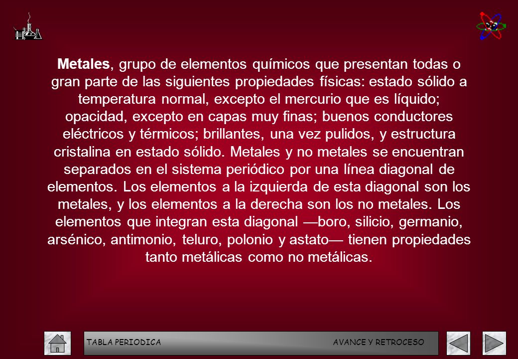 Metales, grupo de elementos químicos que presentan todas o gran parte de las siguientes propiedades físicas: estado sólido a temperatura normal, excepto el mercurio que es líquido; opacidad, excepto en capas muy finas; buenos conductores eléctricos y térmicos; brillantes, una vez pulidos, y estructura cristalina en estado sólido. Metales y no metales se encuentran separados en el sistema periódico por una línea diagonal de elementos. Los elementos a la izquierda de esta diagonal son los metales, y los elementos a la derecha son los no metales. Los elementos que integran esta diagonal —boro, silicio, germanio, arsénico, antimonio, teluro, polonio y astato— tienen propiedades tanto metálicas como no metálicas.