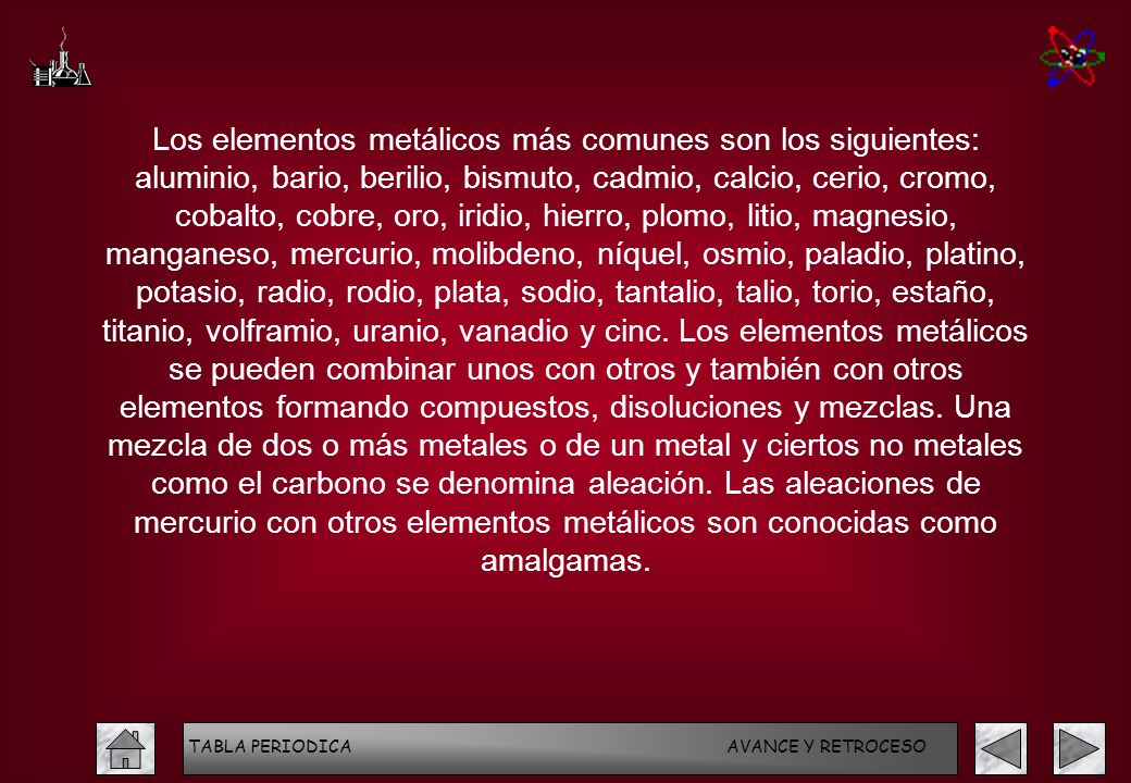 Los elementos metálicos más comunes son los siguientes: aluminio, bario, berilio, bismuto, cadmio, calcio, cerio, cromo, cobalto, cobre, oro, iridio, hierro, plomo, litio, magnesio, manganeso, mercurio, molibdeno, níquel, osmio, paladio, platino, potasio, radio, rodio, plata, sodio, tantalio, talio, torio, estaño, titanio, volframio, uranio, vanadio y cinc. Los elementos metálicos se pueden combinar unos con otros y también con otros elementos formando compuestos, disoluciones y mezclas. Una mezcla de dos o más metales o de un metal y ciertos no metales como el carbono se denomina aleación. Las aleaciones de mercurio con otros elementos metálicos son conocidas como amalgamas.