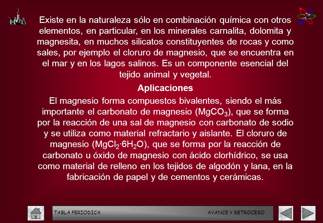 Existe en la naturaleza sólo en combinación química con otros elementos, en particular, en los minerales carnalita, dolomita y magnesita, en muchos silicatos constituyentes de rocas y como sales, por ejemplo el cloruro de magnesio, que se encuentra en el mar y en los lagos salinos. Es un componente esencial del tejido animal y vegetal.