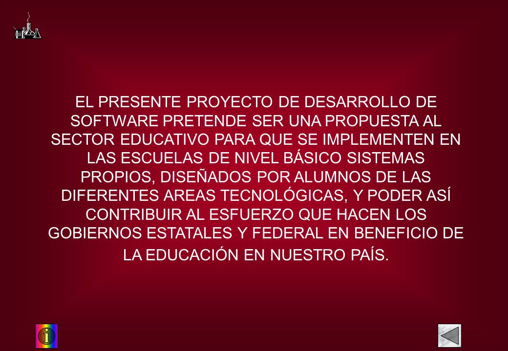 EL PRESENTE PROYECTO DE DESARROLLO DE SOFTWARE PRETENDE SER UNA PROPUESTA AL SECTOR EDUCATIVO PARA QUE SE IMPLEMENTEN EN LAS ESCUELAS DE NIVEL BÁSICO SISTEMAS PROPIOS, DISEÑADOS POR ALUMNOS DE LAS DIFERENTES AREAS TECNOLÓGICAS, Y PODER ASÍ CONTRIBUIR AL ESFUERZO QUE HACEN LOS GOBIERNOS ESTATALES Y FEDERAL EN BENEFICIO DE LA EDUCACIÓN EN NUESTRO PAÍS.