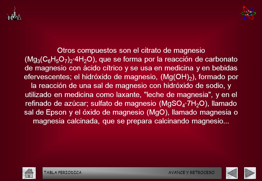 Otros compuestos son el citrato de magnesio (Mg3(C6H5O7)2·4H2O), que se forma por la reacción de carbonato de magnesio con ácido cítrico y se usa en medicina y en bebidas efervescentes; el hidróxido de magnesio, (Mg(OH)2), formado por la reacción de una sal de magnesio con hidróxido de sodio, y utilizado en medicina como laxante, leche de magnesia , y en el refinado de azúcar; sulfato de magnesio (MgSO4·7H2O), llamado sal de Epson y el óxido de magnesio (MgO), llamado magnesia o magnesia calcinada, que se prepara calcinando magnesio...