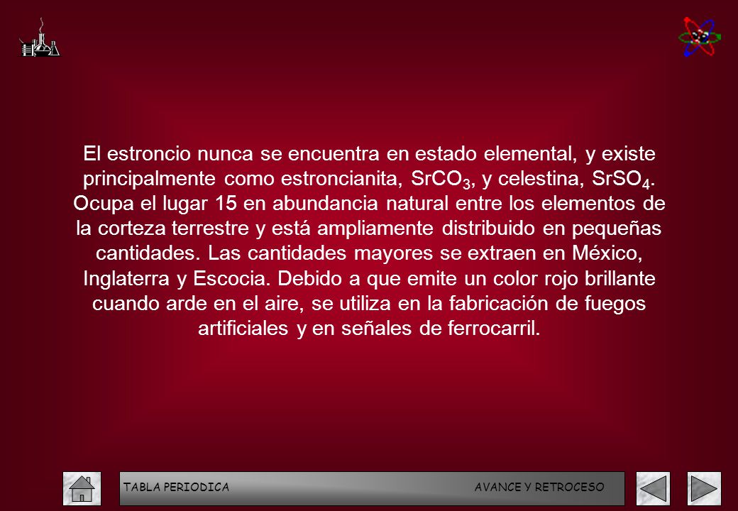 El estroncio nunca se encuentra en estado elemental, y existe principalmente como estroncianita, SrCO3, y celestina, SrSO4. Ocupa el lugar 15 en abundancia natural entre los elementos de la corteza terrestre y está ampliamente distribuido en pequeñas cantidades. Las cantidades mayores se extraen en México, Inglaterra y Escocia. Debido a que emite un color rojo brillante cuando arde en el aire, se utiliza en la fabricación de fuegos artificiales y en señales de ferrocarril.