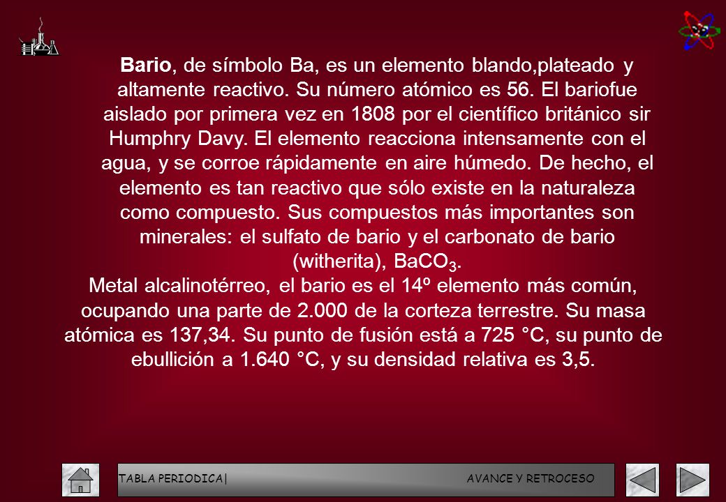 Bario, de símbolo Ba, es un elemento blando,plateado y altamente reactivo. Su número atómico es 56. El bariofue aislado por primera vez en 1808 por el científico británico sir Humphry Davy. El elemento reacciona intensamente con el agua, y se corroe rápidamente en aire húmedo. De hecho, el elemento es tan reactivo que sólo existe en la naturaleza como compuesto. Sus compuestos más importantes son minerales: el sulfato de bario y el carbonato de bario (witherita), BaCO3.