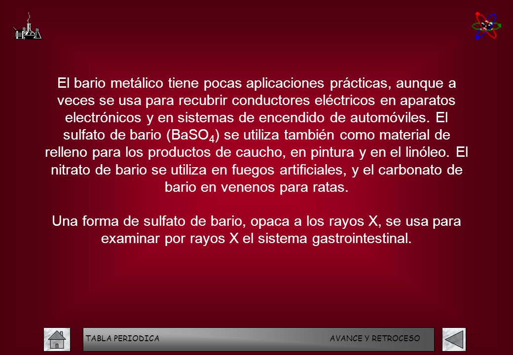 El bario metálico tiene pocas aplicaciones prácticas, aunque a veces se usa para recubrir conductores eléctricos en aparatos electrónicos y en sistemas de encendido de automóviles. El sulfato de bario (BaSO4) se utiliza también como material de relleno para los productos de caucho, en pintura y en el linóleo. El nitrato de bario se utiliza en fuegos artificiales, y el carbonato de bario en venenos para ratas.