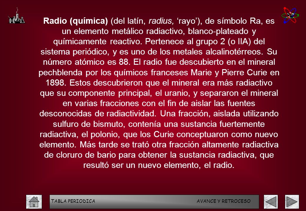 Radio (química) (del latín, radius, ‘rayo’), de símbolo Ra, es un elemento metálico radiactivo, blanco-plateado y químicamente reactivo. Pertenece al grupo 2 (o IIA) del sistema periódico, y es uno de los metales alcalinotérreos. Su número atómico es 88. El radio fue descubierto en el mineral pechblenda por los químicos franceses Marie y Pierre Curie en Estos descubrieron que el mineral era más radiactivo que su componente principal, el uranio, y separaron el mineral en varias fracciones con el fin de aislar las fuentes desconocidas de radiactividad. Una fracción, aislada utilizando sulfuro de bismuto, contenía una sustancia fuertemente radiactiva, el polonio, que los Curie conceptuaron como nuevo elemento. Más tarde se trató otra fracción altamente radiactiva de cloruro de bario para obtener la sustancia radiactiva, que resultó ser un nuevo elemento, el radio.