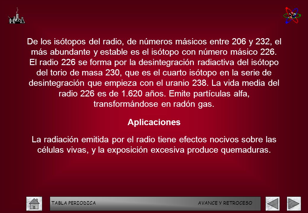 De los isótopos del radio, de números másicos entre 206 y 232, el más abundante y estable es el isótopo con número másico 226. El radio 226 se forma por la desintegración radiactiva del isótopo del torio de masa 230, que es el cuarto isótopo en la serie de desintegración que empieza con el uranio 238. La vida media del radio 226 es de años. Emite partículas alfa, transformándose en radón gas.
