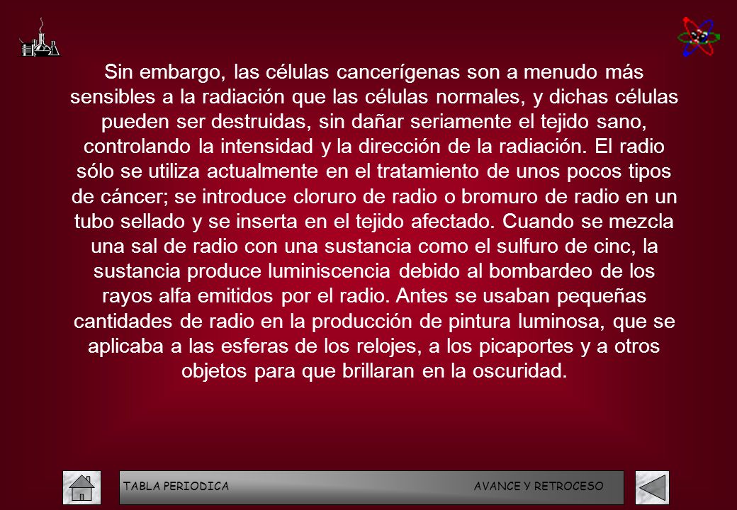 Sin embargo, las células cancerígenas son a menudo más sensibles a la radiación que las células normales, y dichas células pueden ser destruidas, sin dañar seriamente el tejido sano, controlando la intensidad y la dirección de la radiación. El radio sólo se utiliza actualmente en el tratamiento de unos pocos tipos de cáncer; se introduce cloruro de radio o bromuro de radio en un tubo sellado y se inserta en el tejido afectado. Cuando se mezcla una sal de radio con una sustancia como el sulfuro de cinc, la sustancia produce luminiscencia debido al bombardeo de los rayos alfa emitidos por el radio. Antes se usaban pequeñas cantidades de radio en la producción de pintura luminosa, que se aplicaba a las esferas de los relojes, a los picaportes y a otros objetos para que brillaran en la oscuridad.