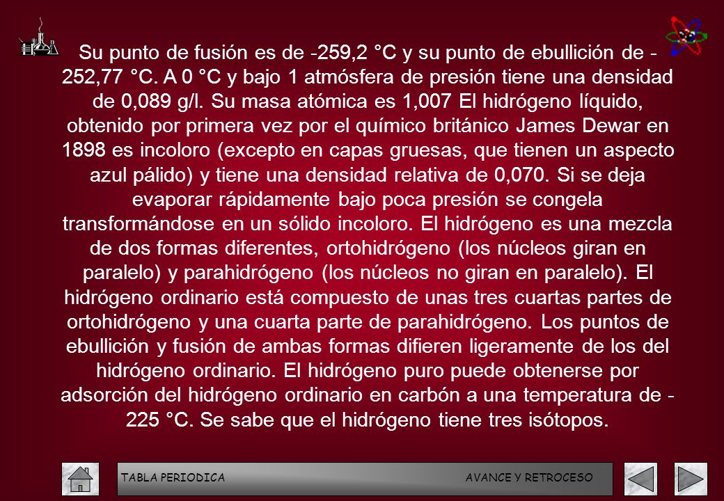 Su punto de fusión es de -259,2 °C y su punto de ebullición de - 252,77 °C. A 0 °C y bajo 1 atmósfera de presión tiene una densidad de 0,089 g/l. Su masa atómica es 1,007 El hidrógeno líquido, obtenido por primera vez por el químico británico James Dewar en 1898 es incoloro (excepto en capas gruesas, que tienen un aspecto azul pálido) y tiene una densidad relativa de 0,070. Si se deja evaporar rápidamente bajo poca presión se congela transformándose en un sólido incoloro. El hidrógeno es una mezcla de dos formas diferentes, ortohidrógeno (los núcleos giran en paralelo) y parahidrógeno (los núcleos no giran en paralelo). El hidrógeno ordinario está compuesto de unas tres cuartas partes de ortohidrógeno y una cuarta parte de parahidrógeno. Los puntos de ebullición y fusión de ambas formas difieren ligeramente de los del hidrógeno ordinario. El hidrógeno puro puede obtenerse por adsorción del hidrógeno ordinario en carbón a una temperatura de °C. Se sabe que el hidrógeno tiene tres isótopos.